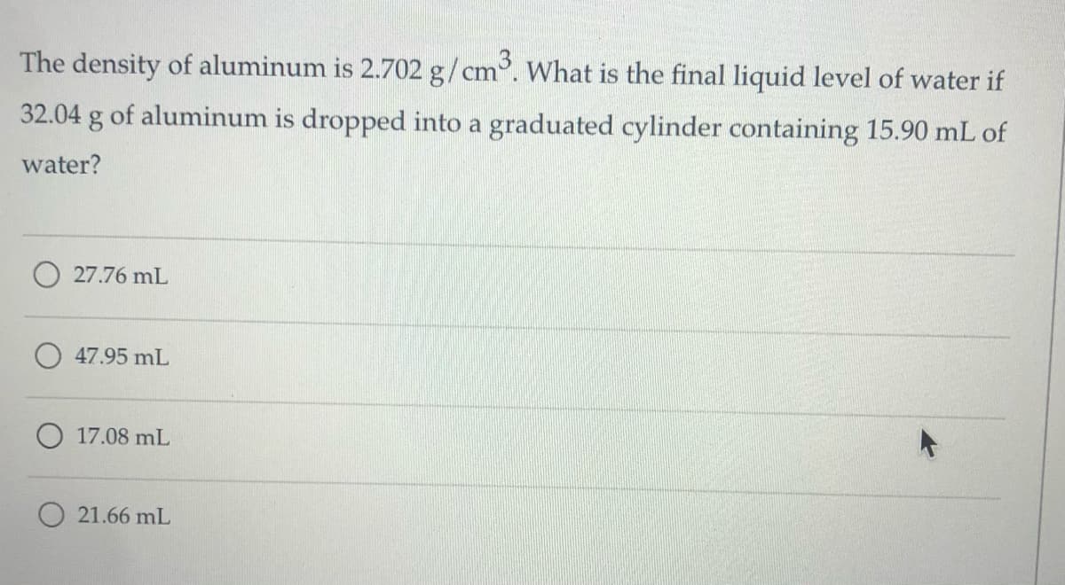 The density of aluminum is 2.702 g/cm°. What is the final liquid level of water if
32.04 g of aluminum is dropped into a graduated cylinder containing 15.90 mL of
water?
O 27.76 mL
47.95 mL
17.08 mL
21.66 mL
