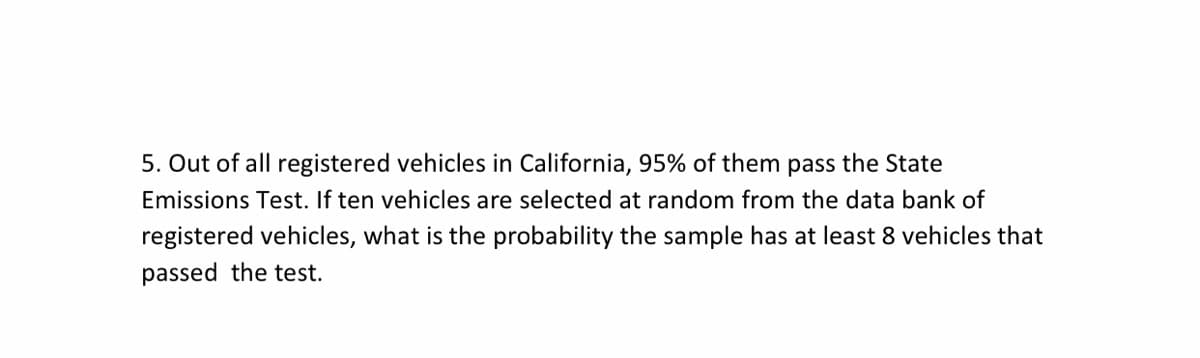 5. Out of all registered vehicles in California, 95% of them pass the State
Emissions Test. If ten vehicles are selected at random from the data bank of
registered vehicles, what is the probability the sample has at least 8 vehicles that
passed the test.
