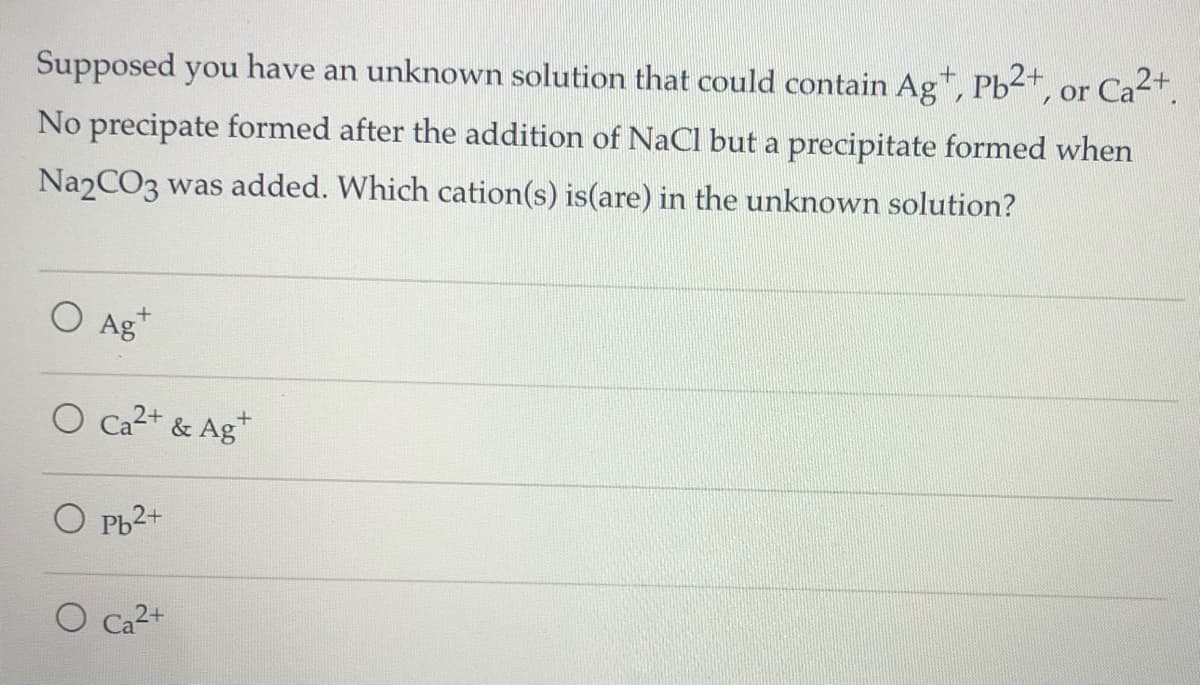 Supposed you have an unknown solution that could contain Ag+, Pb2+, or Ca2+.
No precipate formed after the addition of NaCl but a precipitate formed when
Na2CO3 was added. Which cation(s) is(are) in the unknown solution?
O Ag+
O Ca2+ & Ag*
O Pb2+
