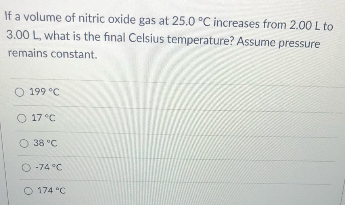 If a volume of nitric oxide gas at 25.0 °C increases from 2.00 L to
3.00 L, what is the final Celsius temperature? Assume pressure
remains constant.
199 °C
O 17 °C
38 °C
O -74 °C
O 174 °C
