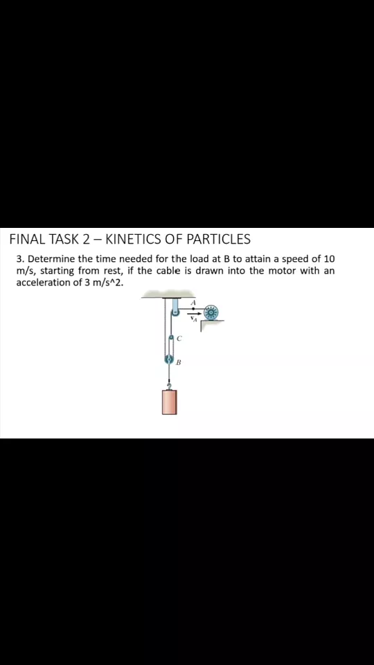 FINAL TASK 2 – KINETICS OF PARTICLES
3. Determine the time needed for the load at B to attain a speed of 10
m/s, starting from rest, if the cable is drawn into the motor with an
acceleration of 3 m/s^2.
B
