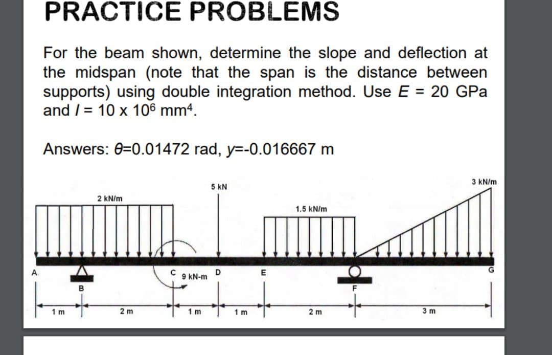 PRACTICE PROBLEMS
For the beam shown, determine the slope and deflection at
the midspan (note that the span is the distance between
supports) using double integration method. Use E = 20 GPa
and / = 10 x 106 mm4.
%3D
Answers: 0-0.01472 rad, y=-0.016667 m
3 kN/m
5 kN
2 kN/m
1.5 kN/m
D
9 kN-m
B
1 m
2 m
1 m
1 m
2 m
3 m
