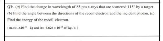 Q3:- (a) Find the change in wavelength of 85 pm x-rays that are scattered 115 by a target.
(b) Find the angle between the directions of the recoil electron and the incident photon. (e)
Find the energy of the recoil electron.
|m-9.1x10 kg and h= 6.626 x 10* m' kg /s |

