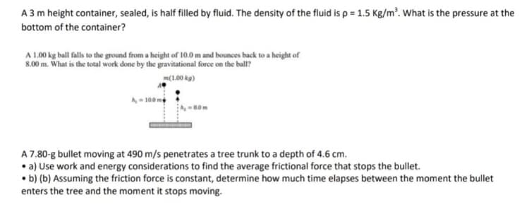 A 3 m height container, sealed, is half filled by fluid. The density of the fluid is p = 1.5 Kg/m². What is the pressure at the
bottom of the container?
A 1.00 kg ball falls to the ground from a height of 10.0 m and bounces back to a height of
8.00 m. What is the total work done by the gravitational force on the ball?
m(1.00 kg)
A 7.80-g bullet moving at 490 m/s penetrates a tree trunk to a depth of 4.6 cm.
• a) Use work and energy considerations to find the average frictional force that stops the bullet.
• b) (b) Assuming the friction force is constant, determine how much time elapses between the moment the bullet
enters the tree and the moment it stops moving.
