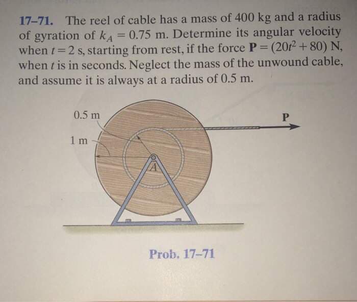 17-71. The reel of cable has a mass of 400 kg and a radius
of gyration of kA= 0.75 m. Determine its angular velocity
when t 2 s, starting from rest, if the force P= (2012 + 80)N,
when t is in seconds. Neglect the mass of the unwound cable,
and assume it is always at a radius of 0.5 m.
%3D
%3D
0.5 m
1 m
Prob. 17-71
