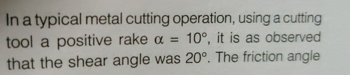 In a typical metal cutting operation, using a cutting
tool a positive rake a = 10°, it is as observed
that the shear angle was 20°. The friction angle
