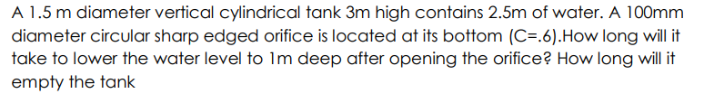 A 1.5 m diameter vertical cylindrical tank 3m high contains 2.5m of water. A 100mm
diameter circular sharp edged orifice is located at its bottom (C=.6).How long will it
take to lower the water level to Im deep after opening the orifice? How long will it
empty the tank
