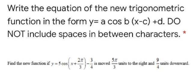 Write the equation of the new trigonometric
function in the form y= a cos b (x-c) +d. DO
NOT include spaces in between characters.
Find the new function if y = 5 cos x+:
3
2.7
3
moved
units to the right and units downward.
3
4
