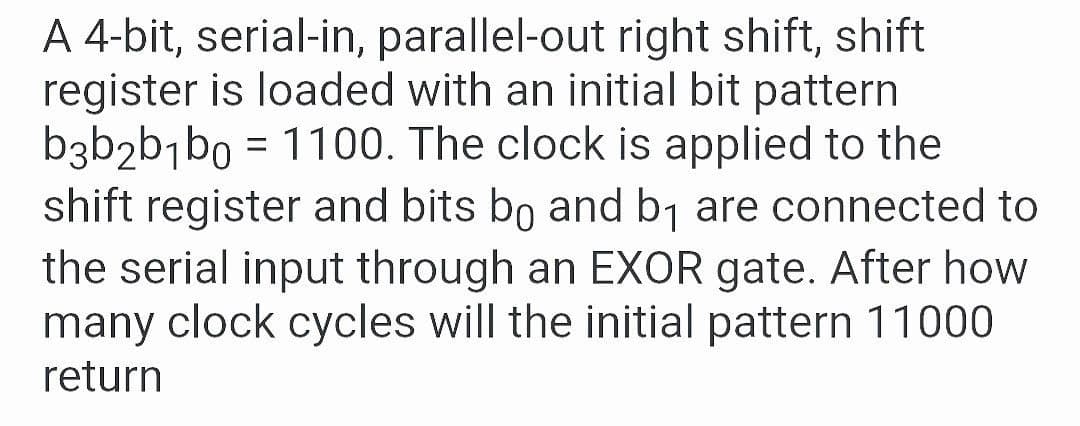 A 4-bit, serial-in, parallel-out right shift, shift
register is loaded with an initial bit pattern
b3b2b¬bo = 1100. The clock is applied to the
shift register and bits bo and b1 are connected to
the serial input through an EXOR gate. After how
many clock cycles will the initial pattern 11000
return

