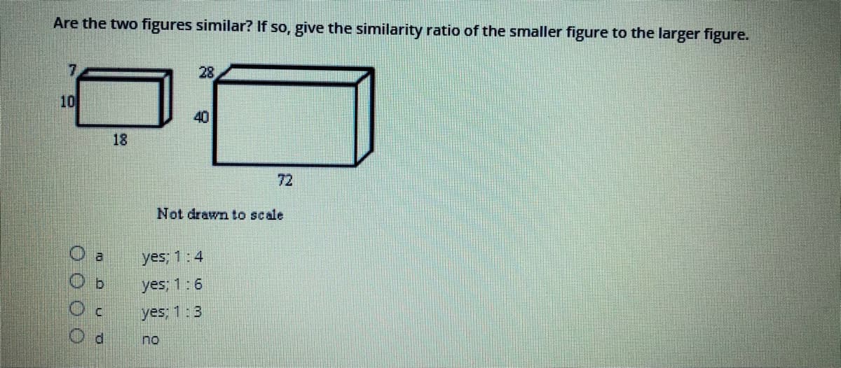 Are the two figures similar? If so, give the similarity ratio of the smaller figure to the larger figure.
7
28
10
40
18
72
Not drawn to scale
a.
yes; 1:4
b.
yes; 1:6
yes; 1:3
no
