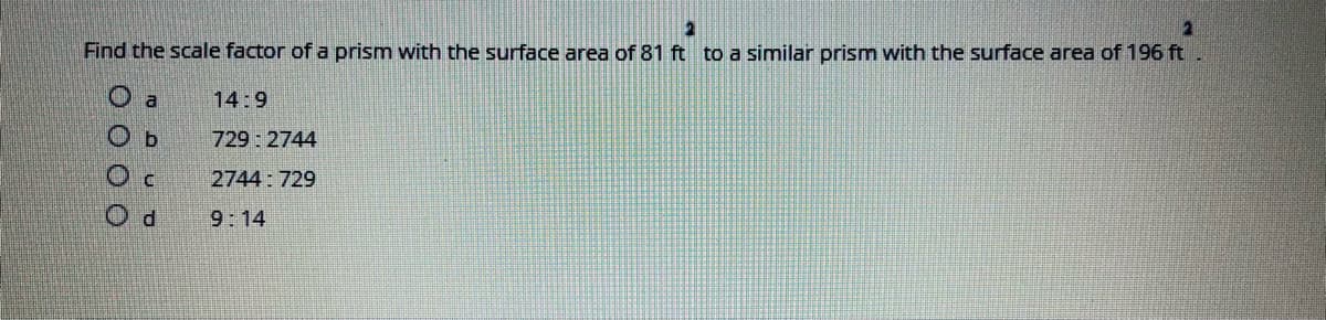 Find the scale factor of a prism with the surface area of 81 ft to a similar prism with the surface area of 196 ft
O a
14:9
O b
729: 2744
2744: 729
9:14
