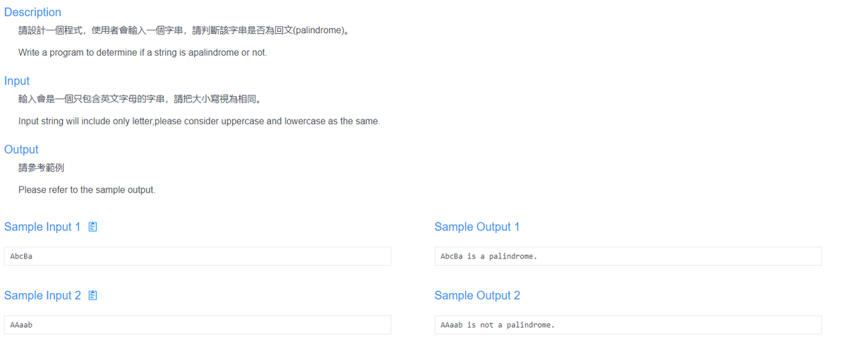 Description
請設計一個程式,使用者會輸入一個字串,請判斷該字串是否為回文(palindrome)。
Write a program to determine if a string is apalindrome or not.
Input
輸入會是一個只包含英文字母的字串,請把大小寫視為相同。
Input string will include only letter,please consider uppercase and lowercase as the same.
Output
請參考範例
Please refer to the sample output.
Sample Input 1 É
Sample Output 1
AbcBa
AbcBa is a palindrome.
Sample Input 2 É
Sample Output 2
AAaab
AAaab is not a palindrome.
