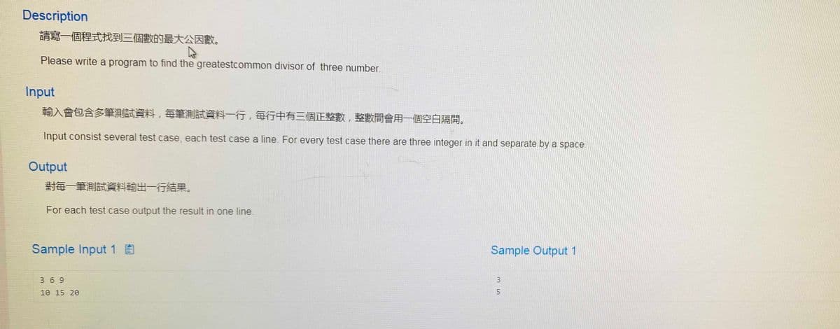 Description
請寫一個程式找到三個數的最大公因數。
Please write a program to find the greatestcommon divisor of three number.
Input
輸入會包含多筆測試資料,每筆測試資料一行,每行中有三個正整數,整數間會用一個空白隔開。
Input consist several test case, each test case a line. For every test case there are three integer in it and separate by a space
Output
對每一筆測試資料輸出一行結果。
For each test case output the result in one line.
Sample Input 1 E
Sample Output 1
3 69
10 15 20
