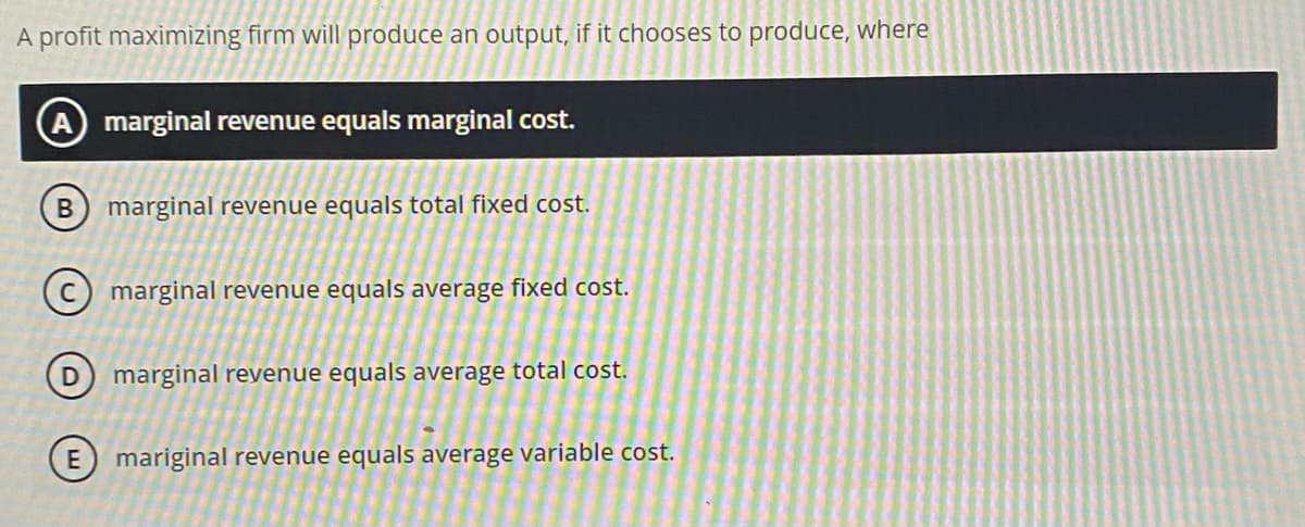 A profit maximizing firm will produce an output, if it chooses to produce, where
A marginal revenue equals marginal cost.
B) marginal revenue equals total fixed cost.
C marginal revenue equals average fixed cost.
marginal revenue equals average total cost.
E) mariginal revenue equals average variable cost.
