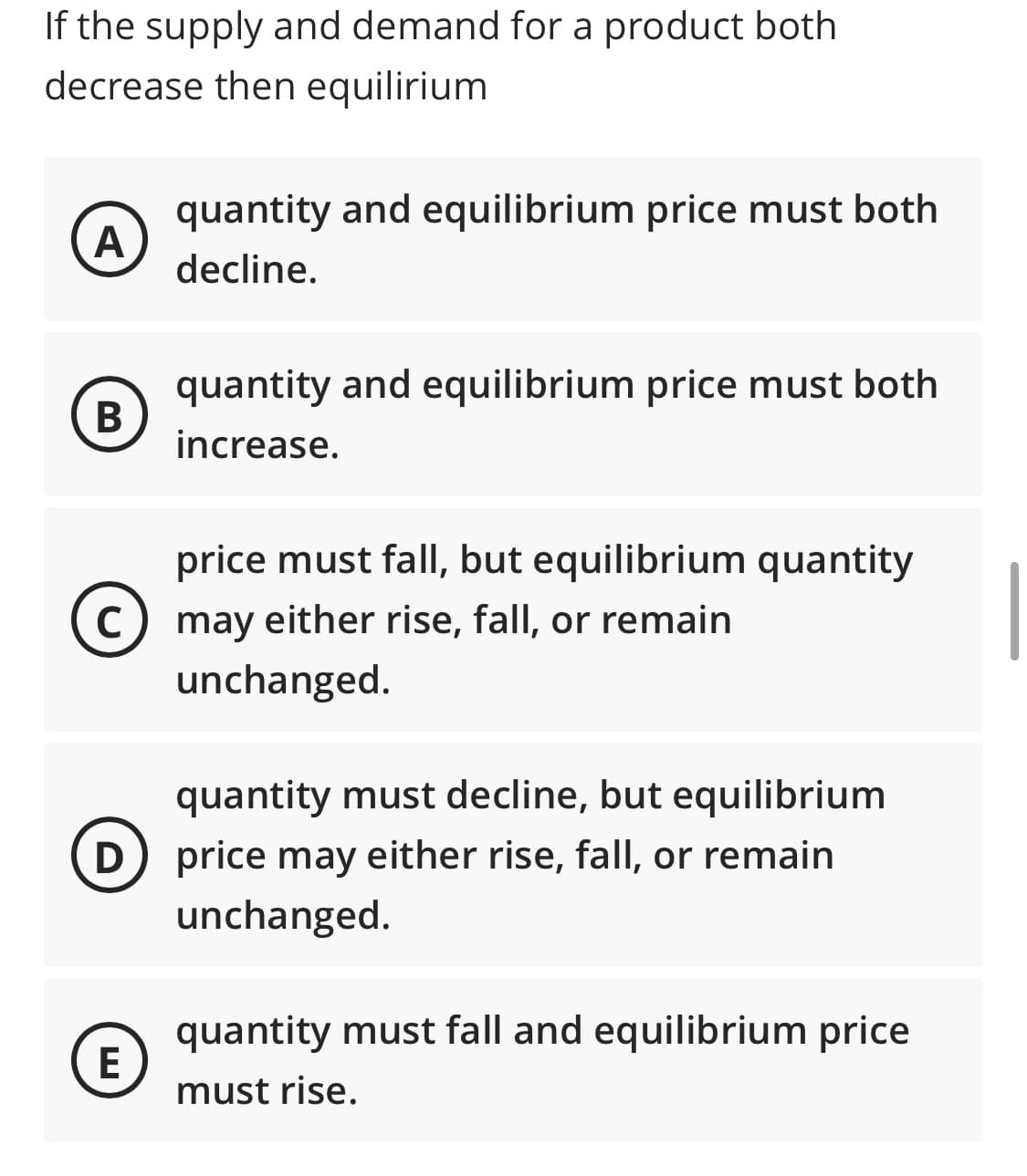 If the supply and demand for a product both
decrease then equilirium
quantity and equilibrium price must both
A
decline.
quantity and equilibrium price must both
В
increase.
price must fall, but equilibrium quantity
C) may either rise, fall, or remain
unchanged.
quantity must decline, but equilibrium
D) price may either rise, fall, or remain
unchanged.
quantity must fall and equilibrium price
E
must rise.
