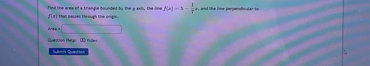 Find the area of a triangle bounded by the y axis, the line f(x) = 5 –
1
7 7, and the line perpendicular to
f(x) that passes through the origin.
Area =
Question Help: D Video
Submit Question
