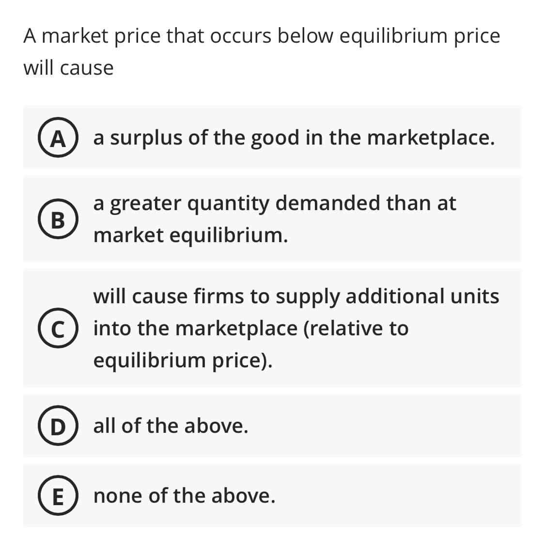 A market price that occurs below equilibrium price
will cause
A
a surplus of the good in the marketplace.
a greater quantity demanded than at
В
market equilibrium.
will cause firms to supply additional units
C
c) into the marketplace (relative to
equilibrium price).
all of the above.
E
none of the above.
