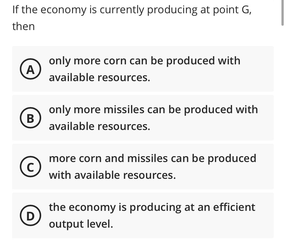 If the economy is currently producing at point G,
then
only more corn can be produced with
available resources.
only more missiles can be produced with
В
available resources.
more corn and missiles can be produced
C
with available resources.
the economy is producing at an efficient
output level.
