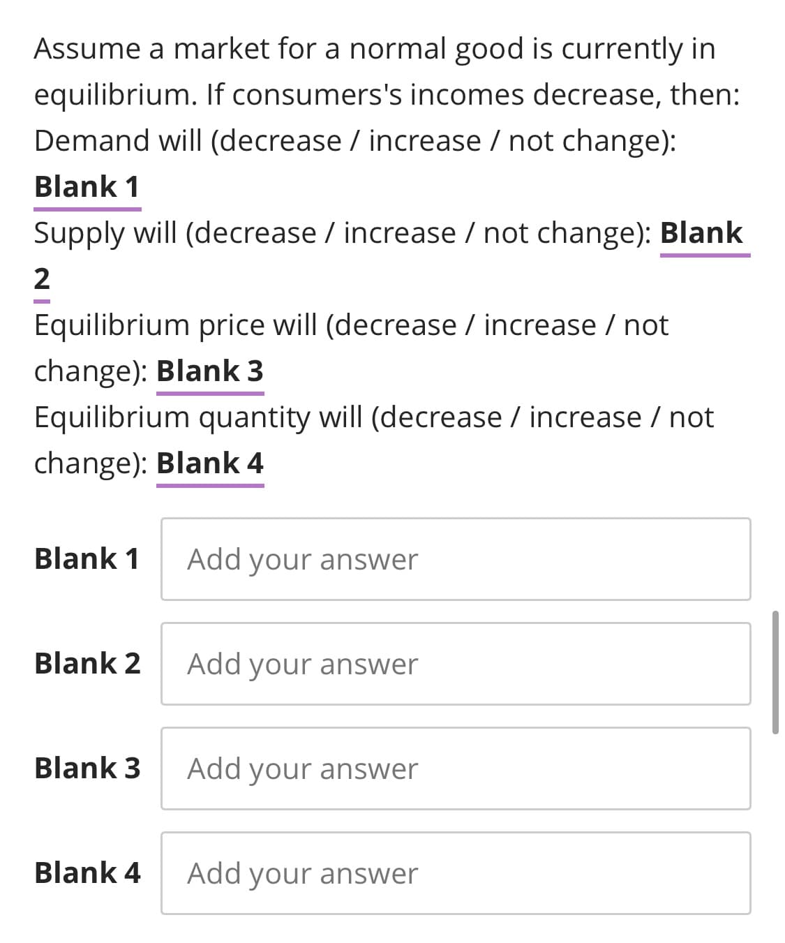 Assume a market for a normal good is currently in
equilibrium. If consumers's incomes decrease, then:
Demand will (decrease / increase / not change):
Blank 1
Supply will (decrease / increase / not change): Blank
Equilibrium price will (decrease / increase / not
change): Blank 3
Equilibrium quantity will (decrease / increase / not
change): Blank 4
Blank 1
Add your answer
Blank 2
Add your answer
Blank 3
Add your answer
Blank 4
Add your answer
