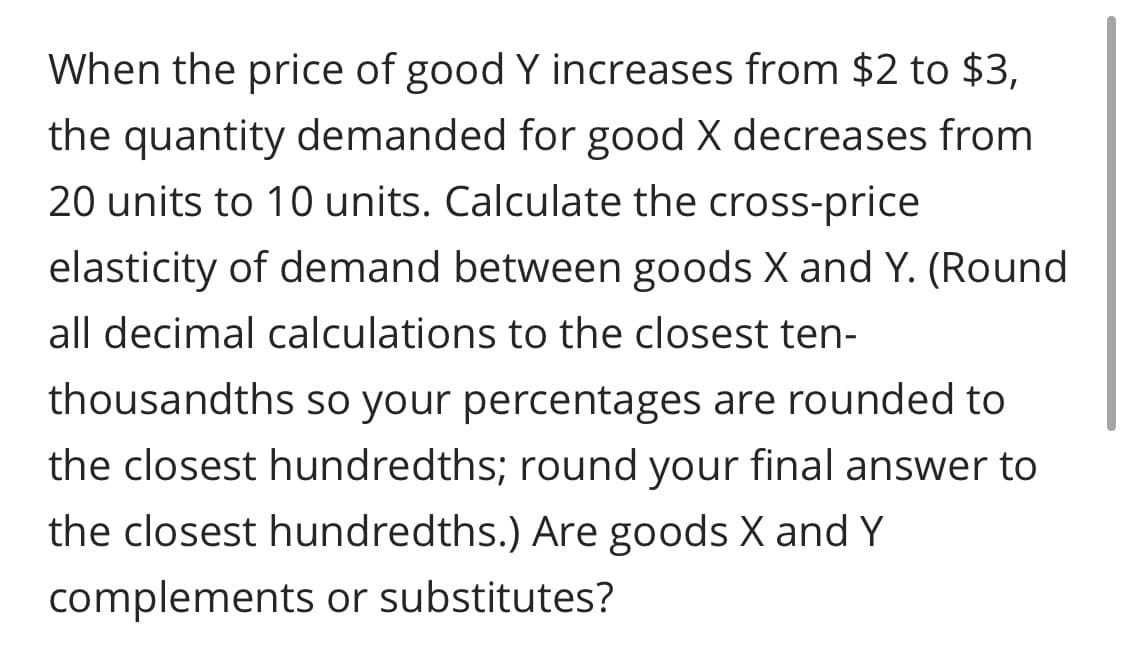 When the price of good Y increases from $2 to $3,
the quantity demanded for good X decreases from
20 units to 10 units. Calculate the cross-price
elasticity of demand between goods X and Y. (Round
all decimal calculations to the closest ten-
thousandths so your percentages are rounded to
the closest hundredths; round your final answer to
the closest hundredths.) Are goods X and Y
complements or substitutes?
