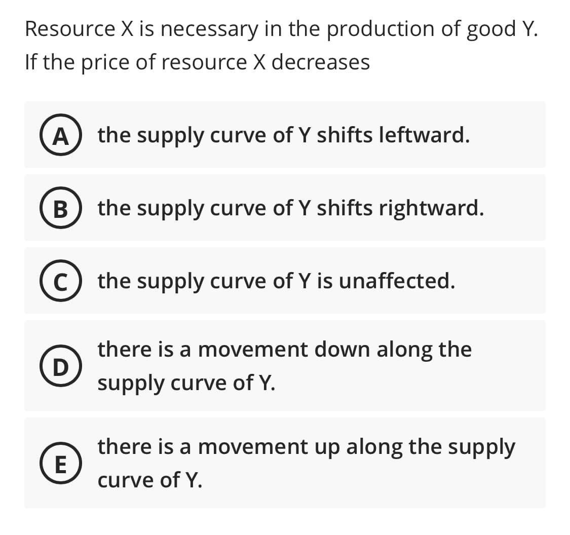 Resource X is necessary in the production of good Y.
If the price of resource X decreases
A
the supply curve of Y shifts leftward.
В
the supply curve of Y shifts rightward.
(c) the supply curve of Y is unaffected.
C
there is a movement down along the
D
supply curve of Y.
there is a movement up along the supply
E
curve of Y.
