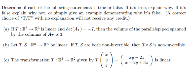 Determine if each of the following statements is true or false. If it's true, explain why. If it's
false explain why not, or simply give an example demonstrating why it's false. (A correct
choice of "T/F" with no explanation will not receive any credit.)
(a) If T : R³ → R³ is linear and det(Ar) = -7, then the volume of the parallelepiped spanned
by the columns of AT is 3.
(b) Let T, S : R" → R" be linear. If T, S are both non-invertible, then To S is non-invertible.
TY – 2z
x – 2y + 3z
(c) The transformation T : R³ → R² given by T
is linear.

