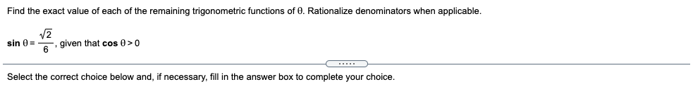 Find the exact value of each of the remaining trigonometric functions of 0. Rationalize denominators when applicable.
given that cos 0>0
6
sin 0 =
Select the correct choice below and, if necessary, fill in the answer box to complete your choice.
