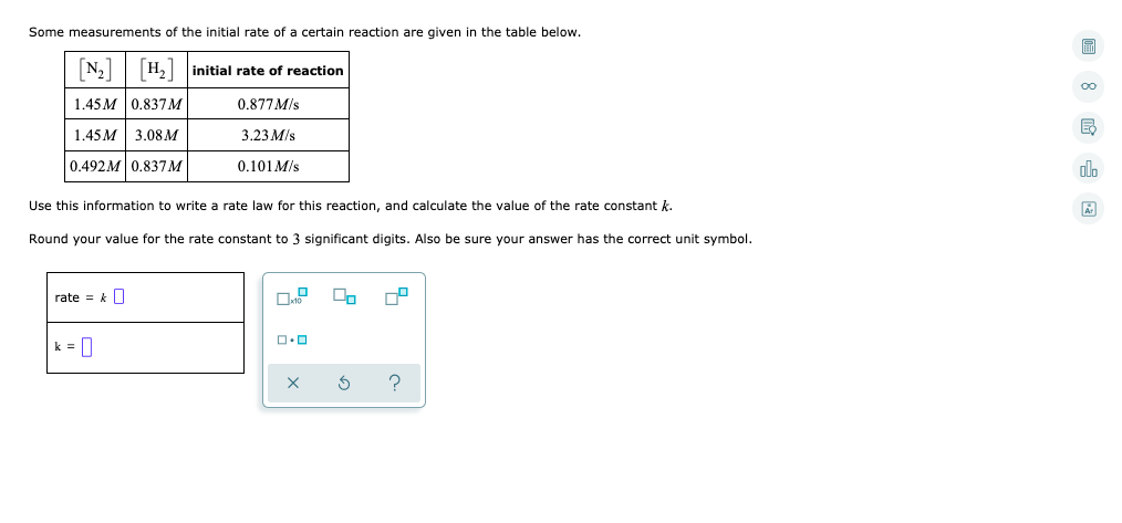 Some measurements of the initial rate of a certain reaction are given in the table below.
N, H, initial rate of reaction
1.45M 0.837M
0,877M/s
1.45 м | 3.08м
3.23 M/s
0.492M 0.837M
0.101 M/s
Use this information to write a rate law for this reaction, and calculate the value of the rate constant k.
Round your value for the rate constant to 3 significant digits. Also be sure your answer has the correct unit symbol.
rate = kO
k = 0
?
