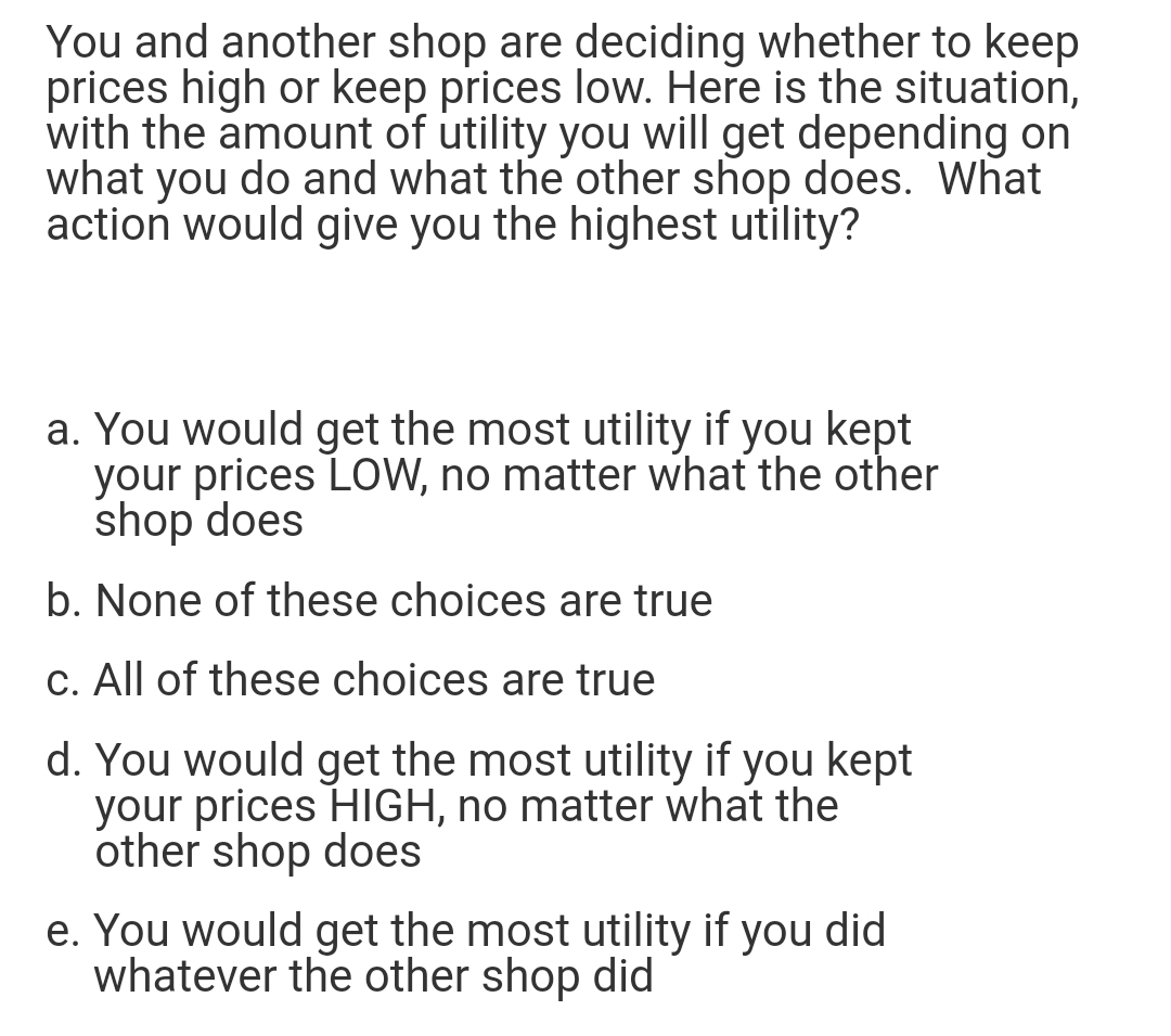 You and another shop are deciding whether to keep
prices high or keep prices low. Here is the situation,
with the amount of utility you will get depending on
what you do and what the other shop does. What
action would give you the highest utility?
a. You would get the most utility if you kept
your prices LOW, no matter what the other
shop does
b. None of these choices are true
c. All of these choices are true
d. You would get the most utility if you kept
your prices HIGH, no matter what the
other shop does
e. You would get the most utility if you did
whatever the other shop did
