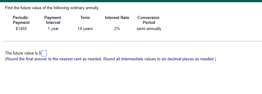 Find the future value of the following ordinary annuity.
Periodic
Payment
Interval
Term
Interest Rate
Conversion
Payment
Period
$1450
1 year
14 years
2%
semi-annually
The future value is S
(Round the final answer to the nearest cent as needed. Round all intermediate values to six decimal places as needed.)

