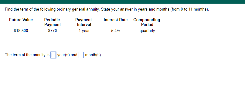 Find the term of the following ordinary general annuity. State your answer in years and months (from 0 to 11 months).
Future Value
Periodic
Payment
Interval
Interest Rate Compounding
Period
Payment
$18,500
$770
1 year
5.4%
quarterly
The term of the annuity is || year(s) and month(s).
