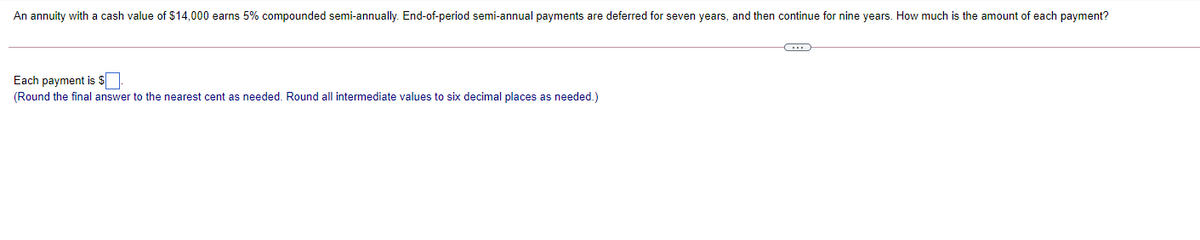 An annuity with a cash value of $14,000 earns 5% compounded semi-annually. End-of-period semi-annual payments are deferred for seven years, and then continue for nine years. How much is the amount of each payment?
Each payment is $
(Round the final answer to the nearest cent as needed. Round all intermediate values to six decimal places as needed.)
