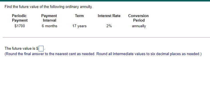 Find the future value of the following ordinary annuity.
Periodic
Payment
Interval
Term
Interest Rate
Conversion
Payment
Period
$1700
6 months
17 years
2%
annually
The future value is S
(Round the final answer to the nearest cent as needed. Round all intermediate values to six decimal places as needed.)
