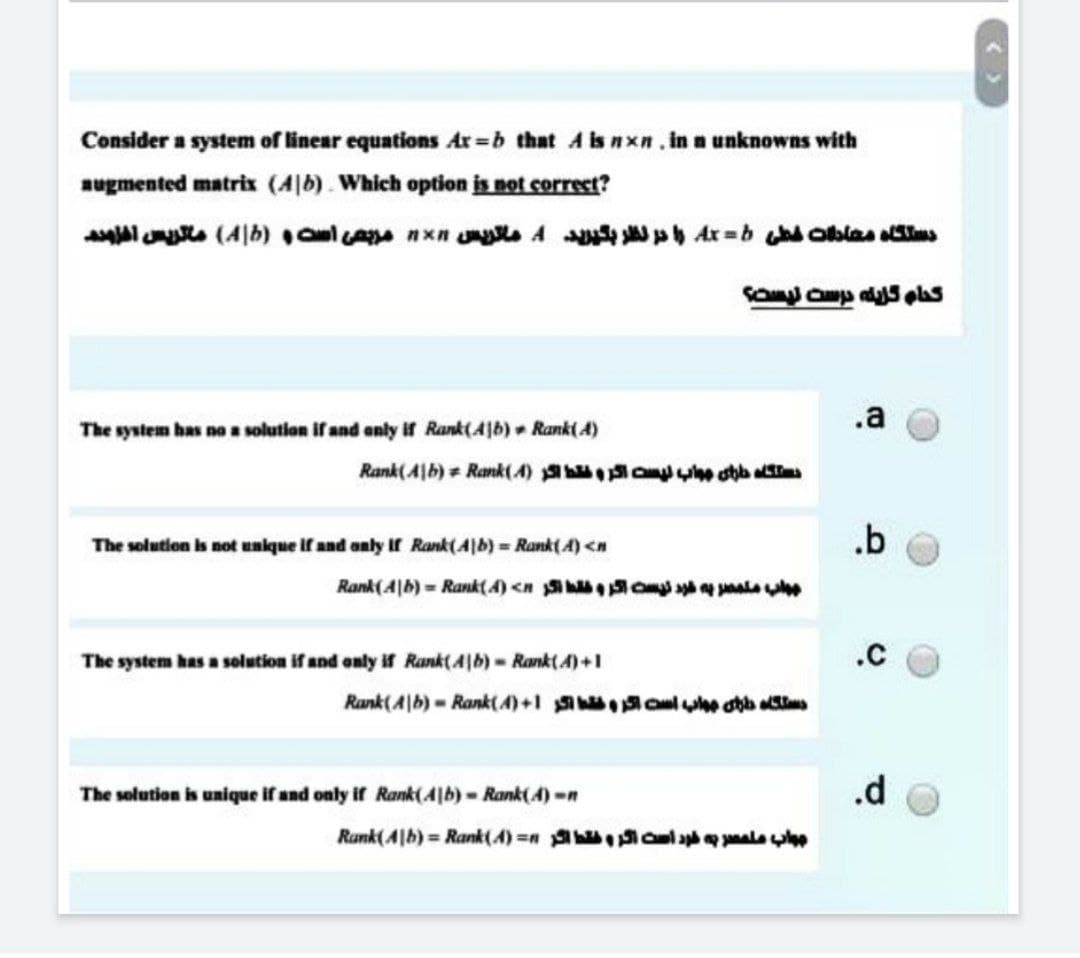 Consider a system of linear equations Ar=b that A is nxn. in a unknowns with
augmented matrix (Ab). Which option is not correct?
دستگاه معادلات خطی Ax = b را در نظر بگیرید 4 ماتریس nxn مربعی است و (Ab ماتریس افزوده
کدام گزینه درست نیست؟
The system has no a solution if and only if Rank(Ab) Rank(4)
Rank(Ab) = Rank (4) hb aliis
The solution is not unique if and only if Rank (4|b) = Rank(A) <n
Rank(A|b) = Rank(4) <now
The system has a solution if and only if Rank (41b) - Rank(4) +1
Rank (Ab) = Rank(4) +15 b
The solution is unique if and only if Rank(41b) - Rank(4)-n
Rank(Ab) = Rank(A) = ale lep
.a
.b
.C
.d