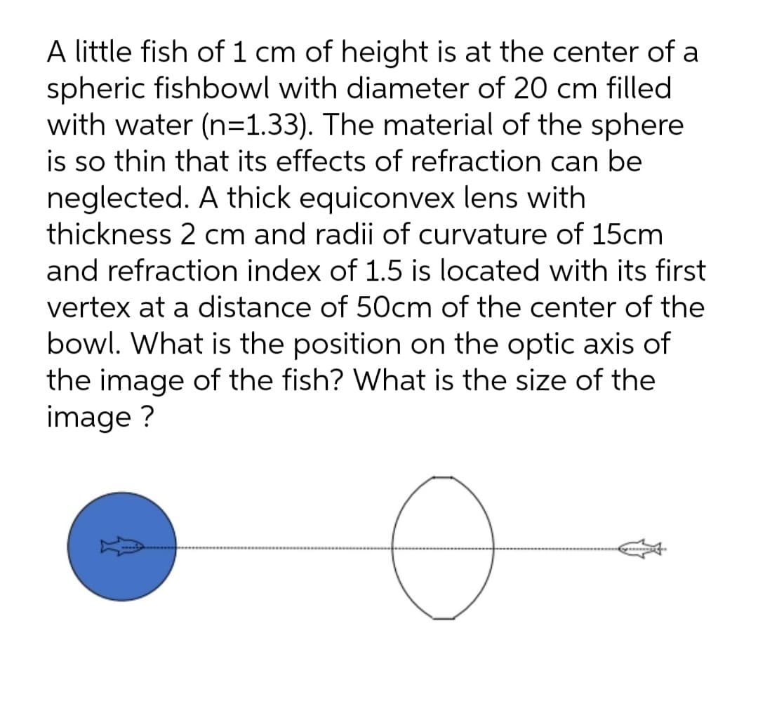 A little fish of 1 cm of height is at the center of a
spheric fishbowl with diameter of 20 cm filled
with water (n=1.33). The material of the sphere
is so thin that its effects of refraction can be
neglected. A thick equiconvex lens with
thickness 2 cm and radii of curvature of 15cm
and refraction index of 1.5 is located with its first
vertex at a distance of 50cm of the center of the
bowl. What is the position on the optic axis of
the image of the fish? What is the size of the
image ?
