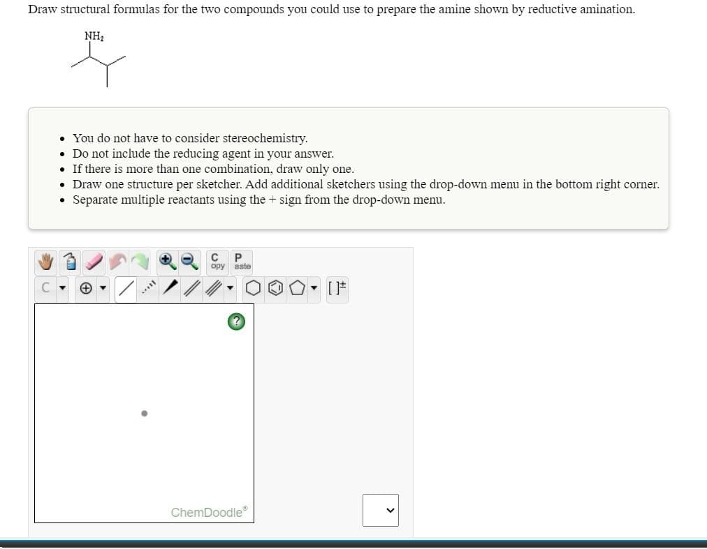 Draw structural formulas for the two compounds you could use to prepare the amine shown by reductive amination.
NH2
• You do not have to consider stereochemistry.
• Do not include the reducing agent in your answer.
• If there is more than one combination, draw only one.
• Draw one structure per sketcher. Add additional sketchers using the drop-down menu in the bottom right corner.
• Separate multiple reactants using the + sign from the drop-down menu.
opy Bste
[F
ChemDoodle

