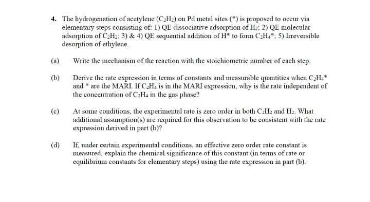 4. The hydrogenation of acetylene (C2H2) on Pd metal sites (*) is proposed to occur via
elementary steps consisting of: 1) QE dissociative adsorption of H2; 2) QE molecular
adsorption of C2H2; 3) & 4) QE sequential addition of H* to form C2H4*; 5) Ireversible
desorption of ethylene.
(a)
Write the mechanism of the reaction with the stoichiometric number of each step.
(b)
Derive the rate expression in tems of constants and measurable quantities when CH,*
and * are the MARI. If C;H4 is in the MARI expression, why is the rate independent of
the concentration of C¿H4 in the gas phase?
(c)
At some conditions, the experimental rate is zero order in both CH2 and H2. What
additional assumption(s) are required for this observation to be consistent with the rate
expression derived in part (b)?
If, under certain experimental conditions, an effective zero order rate constant is
measured, explain the chemical significance of this constant (in terms of rate or
equilibrium constants for elementary steps) using the rate expression in part (b).
(d)

