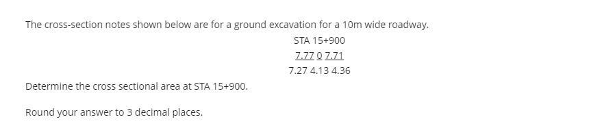 The cross-section notes shown below are for a ground excavation for a 10m wide roadway.
STA 15+900
7.77 0 7.71
7.27 4.13 4.36
Determine the cross sectional area at STA 15+900.
Round your answer to 3 decimal places.