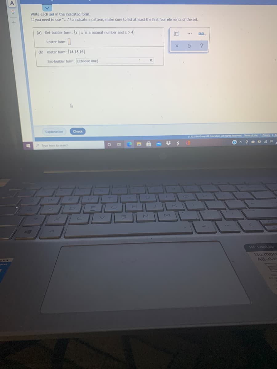 Write each set in the indicated form.
If you need to use "..." to indicate a pattern, make sure to list at least the first four elements of the set.
(a) Set-builder form: {x | x is a natural number and x> 4)
...
Roster form:
(b) Roster form: (14,15,16)
Set-builder form: (Choose one)
Explanation
Check
O 2021 MeGraw H Education All Rights Reserved Tems of Use
Privacy
P Type here to search
6 D 4 de
N
M
alt
ctri
alt
HP Laptopp
E FOR
"wres
Do morS
All-day
330
