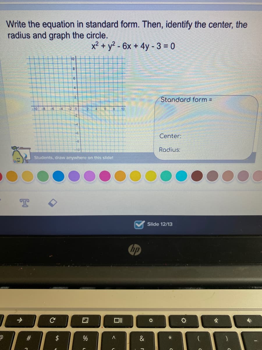 Write the equation in standard form. Then, identify the center, the
radius and graph the circle.
x² + y² - 6x + 4y - 3 = 0
10
8
12
Standard form =
-10
2 0
2
6.
10
-2
Center:
Radius:
Students, draw anywhere on this slide!
Slide 12/13
hp
C
23
$
&
个
