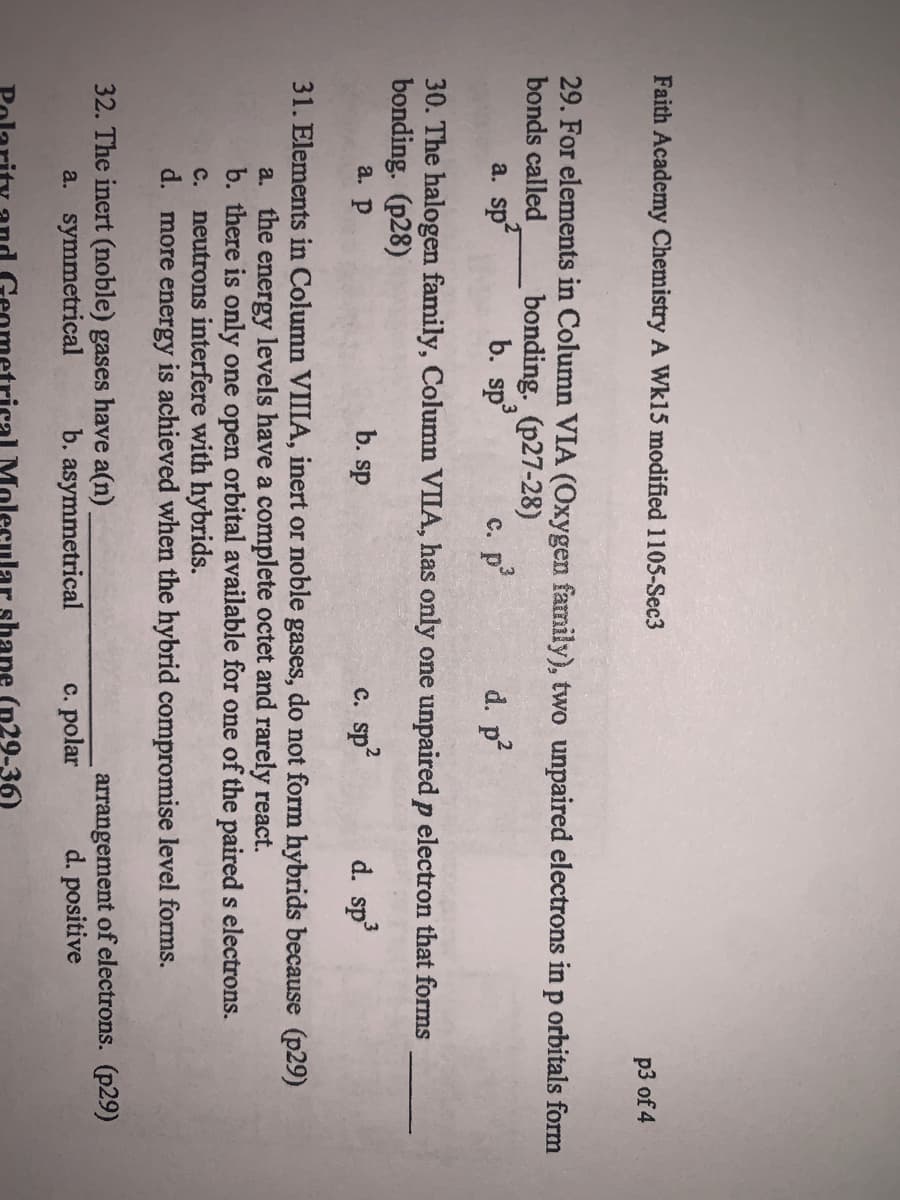 Faith Academy Chemistry A Wkl5 modified 1105-Sec3
p3 of 4
29. For elements in Column VIA (Oxygen family), two unpaired electrons in p orbitals form
bonds called
bonding. (p27-28)
b. sp
a. sp
с. р
d. p
30. The halogen family, Column VIIA, has only one unpaired p electron that forms
bonding. (p28)
а. р
b. sp
sp?
d. sp
с.
31. Elements in Column VIIIA, inert or noble gases, do not form hybrids because (p29)
a. the energy levels have a complete octet and rarely react.
b. there is only one open orbital available for one of the paired s electrons.
c. neutrons interfere with hybrids.
d. more energy is achieved when the hybrid compromise level forms.
32. The inert (noble) gases have a(n)
a. symmetrical
arrangement of electrons. (p29)
d. positive
b. asymmetrical
c. polar
M
ar shane (p29-36)
