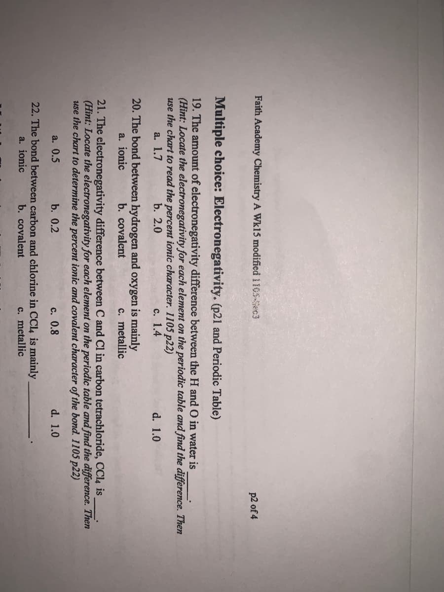 Faith Academy Chemistry A Wk15 modified 1105-Sec3
p2 of 4
Multiple choice: Electronegativity. (p21 and Periodic Table)
19. The amount of electronegativity difference between the H and O in water is
(Hint: Locate the electronegativity for each element on the periodic table and find the difference. Then
use the chart to read the percent ionic character. 1105 p22)
а. 1.7
b. 2.0
с. 1.4
d. 1.0
20. The bond between hydrogen and oxygen is mainly
a. ionic
b. covalent
c. metallic
21. The electronegativity difference between C and Cl in carbon tetrachloride, CCl4 is
(Hint: Locate the electronegativity for each element on the periodic table and find the difference. Then
use the chart to determine the percent ionic and covalent character of the bond. 1105 p22)
a. 0.5
b. 0.2
с. 0.8
d. 1.0
22. The bond between carbon and chlorine in CC14 is mainly
a. ionic
b. covalent
c. metallic
