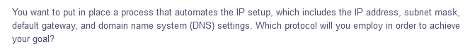You want to put in place a process that automates the IP setup, which includes the IP address, subnet mask,
default gateway, and domain name system (DNS) settings. Which protocol will you employ in order to achieve
your goal?
