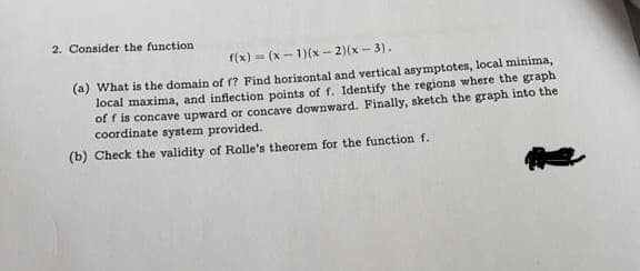 2. Consider the function
f(x) = (x - 1)(x - 2)(x - 3).
(a) What is the domain of fr? Find horizontal and vertical asymptotes, local minima,
local maxima, and inflection points of f. Identify the regions where the graph
of f is concave upward or concave downward. Finally, sketch the graph into the
coordinate system provided.
(b) Check the validity of Rolle's theorem for the function f.
