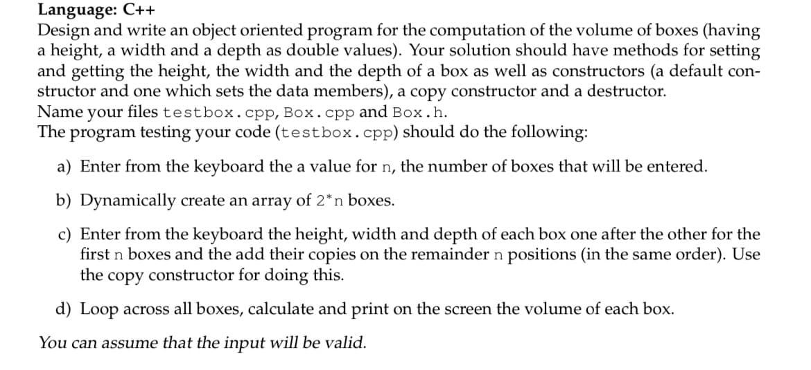Language: C++
Design and write an object oriented program for the computation of the volume of boxes (having
a height, a width and a depth as double values). Your solution should have methods for setting
and getting the height, the width and the depth of a box as well as constructors (a default con-
structor and one which sets the data members), a copy constructor and a destructor.
files testbox.cpp, Box. cpp and Box.h.
The program testing your code (testbox.cpp) should do the following:
Name
your
a) Enter from the keyboard the a value for n, the number of boxes that will be entered.
b) Dynamically create an array of 2*n boxes.
c) Enter from the keyboard the height, width and depth of each box one after the other for the
first n boxes and the add their copies on the remainder n positions (in the same order). Use
the copy constructor for doing this.
d) Loop across all boxes, calculate and print on the screen the volume of each box.
You can assume that the input will be valid.
