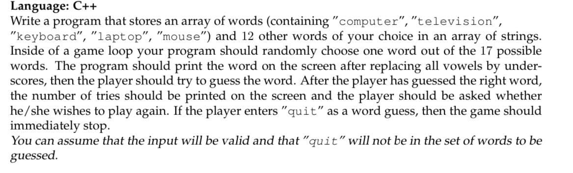 Language: C++
Write a program that stores an array of words (containing "computer","television",
"keyboard", "laptop", "mouse") and 12 other words of your choice in an array of strings.
Inside of a game loop your program should randomly choose one word out of the 17 possible
words. The program should print the word on the screen after replacing all vowels by under-
scores, then the player should try to guess the word. After the player has guessed the right word,
the number of tries should be printed on the screen and the player should be asked whether
he/she wishes to play again. If the player enters "quit" as a word guess, then the game should
immediately stop.
You can assume that the input will be valid and that "quit" will not be in the set of words to be
guessed.
