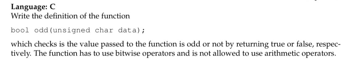 Language: C
Write the definition of the function
bool odd (unsigned char data);
which checks is the value passed to the function is odd or not by returning true or false, respec-
tively. The function has to use bitwise operators and is not allowed to use arithmetic operators.
