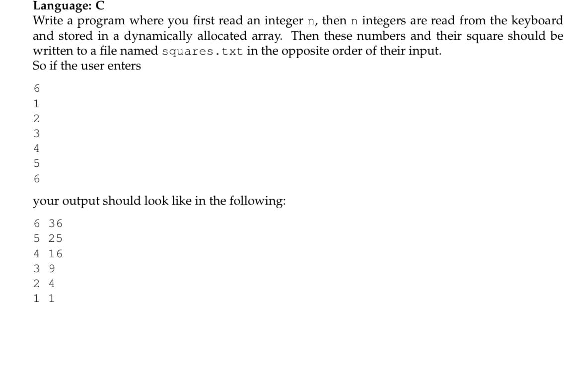 Language: C
Write a program where you first read an integer n, then n integers are read from the keyboard
and stored in a dynamically allocated array. Then these numbers and their square should be
written to a file named squares.txt in the opposite order of their input.
So if the user enters
1
3
4
5
6.
your output should look like in the following:
6 36
5 25
4 16
39
2 4
1 1
