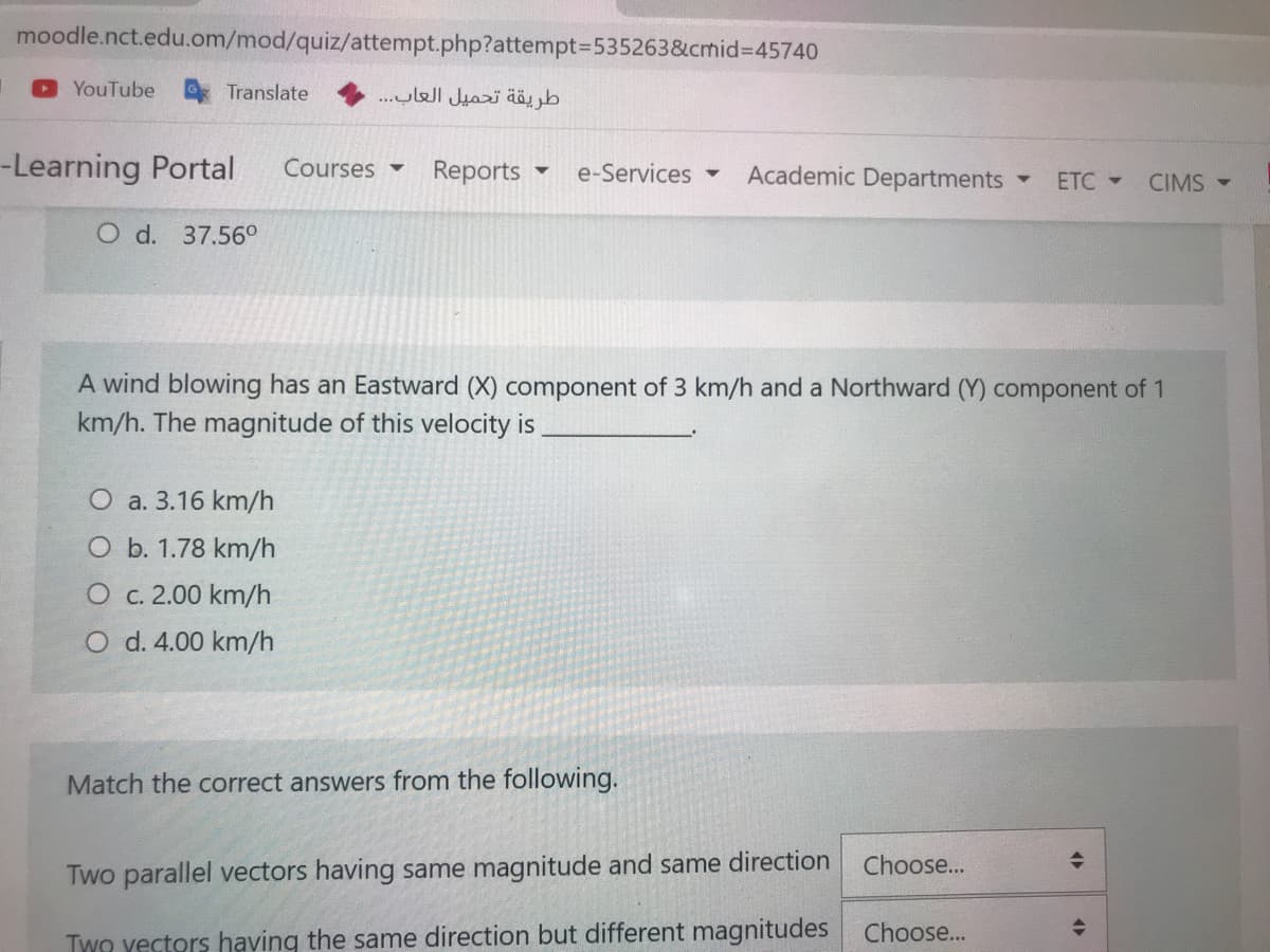 moodle.nct.edu.om/mod/quiz/attempt.php?attempt3535263&cmid%3D45740
YouTube
Translate
طريقة تحميل العاب. . .
-Learning Portal
Courses
Reports
e-Services
Academic Departments
ETC -
CIMS -
O d. 37.56°
A wind blowing has an Eastward (X) component of 3 km/h and a Northward (Y) component of 1
km/h. The magnitude of this velocity is
O a. 3.16 km/h
O b. 1.78 km/h
O c. 2.00 km/h.
O d. 4.00 km/h
Match the correct answers from the following.
Choose...
Two parallel vectors having same magnitude and same direction
Two yectors having the same direction but different magnitudes Choose...
