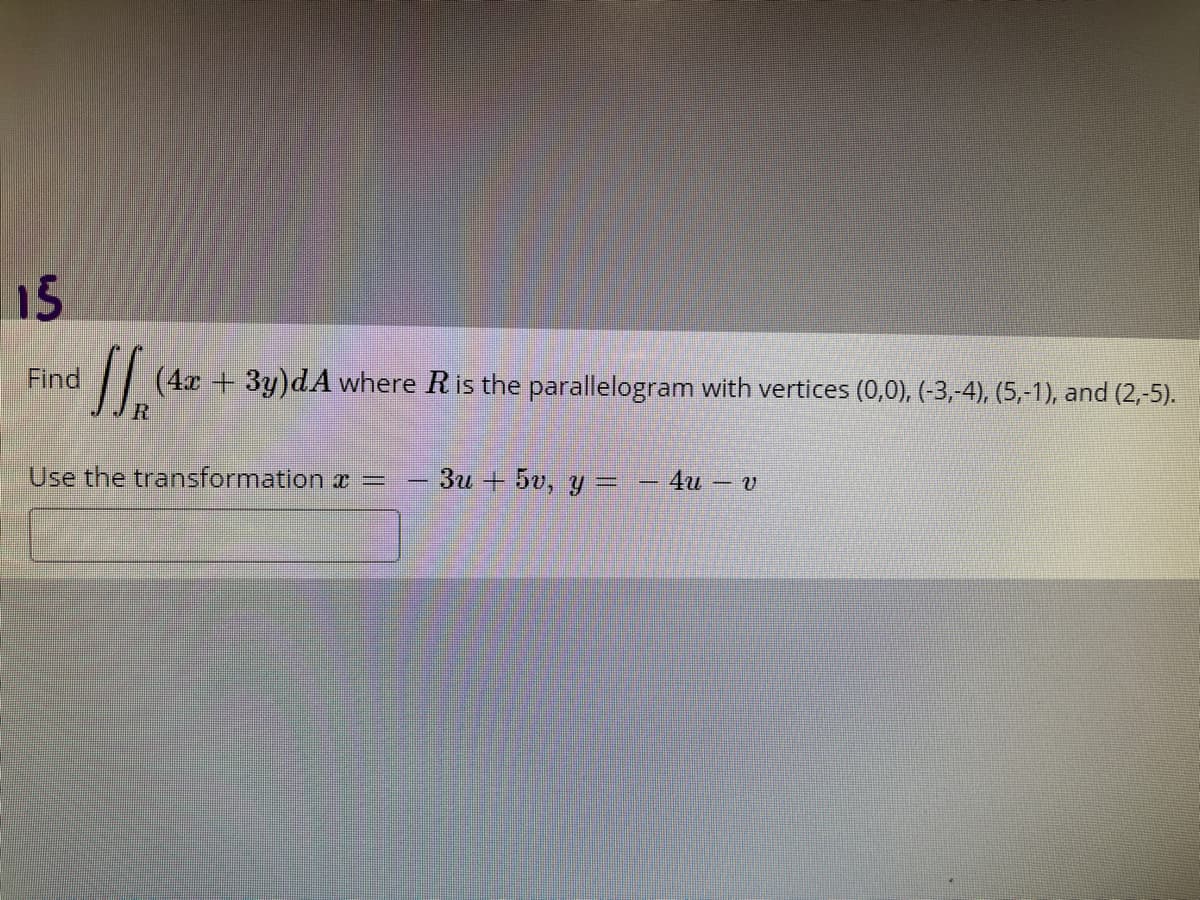 15
Find
(4x + 3y)dA where Ris the parallelogram with vertices (0,0), (-3,-4), (5,-1), and (2,-5).
Use the transformation r =
3u + 5v, y = – 4u
